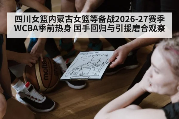 四川女篮内蒙古女篮等备战2026-27赛季WCBA季前热身 国手回归与引援磨合观察